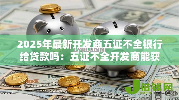 2025年最新开发商五证不全银行给贷款吗：五证不全开发商能获银行贷款吗