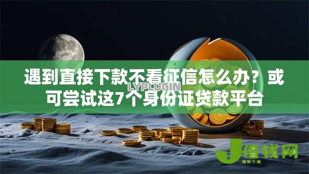 遇到直接下款不看征信怎么办？或可尝试这7个身份证贷款平台