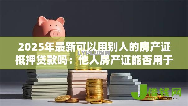 2025年最新可以用别人的房产证抵押贷款吗:他人房产证能否用于抵押借款 2025年最新可以用别人的房产证抵押贷款吗:他人房产证能否用于抵押借款