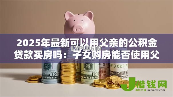 2025年最新可以用父亲的公积金贷款买房吗：子女购房能否使用父亲公积金贷款