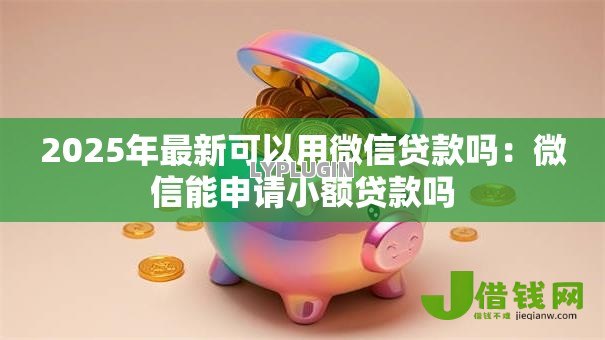2025年最新可以用微信贷款吗：微信能申请小额贷款吗