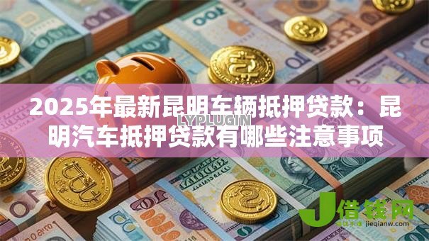 2025年最新昆明车辆抵押贷款：昆明汽车抵押贷款有哪些注意事项