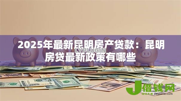 2025年最新昆明房产贷款：昆明房贷最新政策有哪些