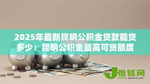 2025年最新昆明公积金贷款能贷多少:昆明公积金最高可贷额度是多少 2025年最新昆明公积金贷款能贷多少:昆明公积金最高可贷额度是多少