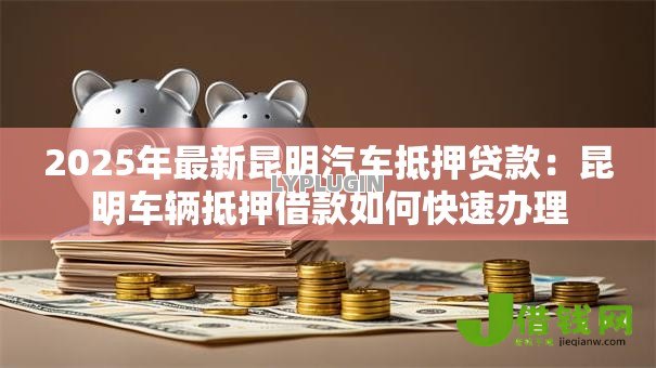 2025年最新昆明汽车抵押贷款:昆明车辆抵押借款如何快速办理 2025年最新昆明汽车抵押贷款:昆明车辆抵押借款如何快速办理