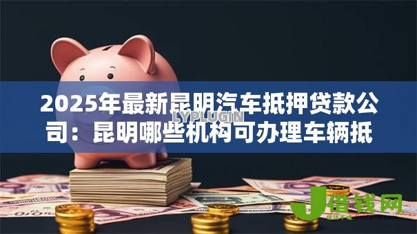 2025年最新昆明汽车抵押贷款公司:昆明哪些机构可办理车辆抵押贷款 2025年最新昆明汽车抵押贷款公司:昆明哪些机构可办理车辆抵押贷款