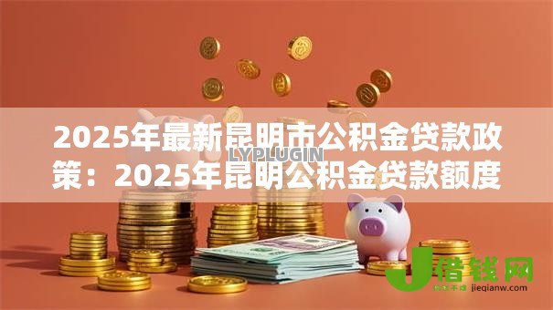 2025年最新昆明市公积金贷款政策：2025年昆明公积金贷款额度如何调整