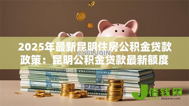 2025年最新昆明住房公积金贷款政策:昆明公积金贷款最新额度与利率是多少 2025年最新昆明住房公积金贷款政策:昆明公积金贷款最新额度与利率是多少