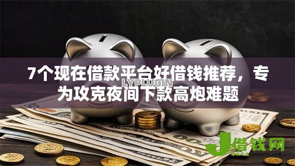 7个现在借款平台好借钱推荐，专为攻克夜间下款高炮难题
