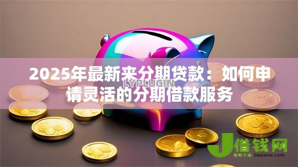 2025年最新来分期贷款:如何申请灵活的分期借款服务 2025年最新来分期贷款:如何申请灵活的分期借款服务