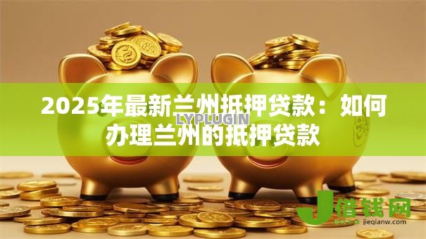2025年最新兰州抵押贷款:如何办理兰州的抵押贷款 2025年最新兰州抵押贷款:如何办理兰州的抵押贷款