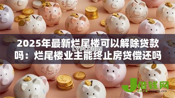 2025年最新烂尾楼可以解除贷款吗：烂尾楼业主能终止房贷偿还吗