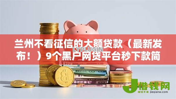 兰州不看征信的大额贷款(最新发布!)9个黑户网贷平台秒下款简单 兰州不看征信的大额贷款(最新发布!)9个黑户网贷平台秒下款简单