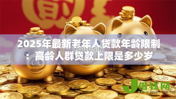 2025年最新老年人贷款年龄限制:高龄人群贷款上限是多少岁 2025年最新老年人贷款年龄限制:高龄人群贷款上限是多少岁