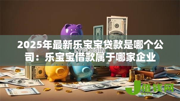 2025年最新乐宝宝贷款是哪个公司：乐宝宝借款属于哪家企业