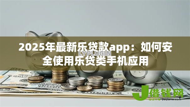 2025年最新乐贷款app:如何安全使用乐贷类手机应用 2025年最新乐贷款app:如何安全使用乐贷类手机应用