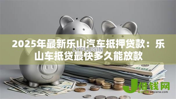 2025年最新乐山汽车抵押贷款:乐山车抵贷最快多久能放款 2025年最新乐山汽车抵押贷款:乐山车抵贷最快多久能放款