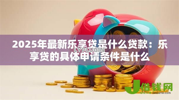 2025年最新乐享贷是什么贷款:乐享贷的具体申请条件是什么 2025年最新乐享贷是什么贷款:乐享贷的具体申请条件是什么
