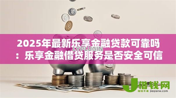 2025年最新乐享金融贷款可靠吗:乐享金融借贷服务是否安全可信 2025年最新乐享金融贷款可靠吗:乐享金融借贷服务是否安全可信