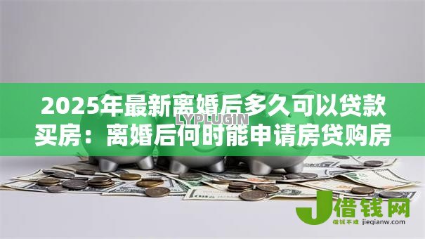 2025年最新离婚后多久可以贷款买房:离婚后何时能申请房贷购房 2025年最新离婚后多久可以贷款买房:离婚后何时能申请房贷购房