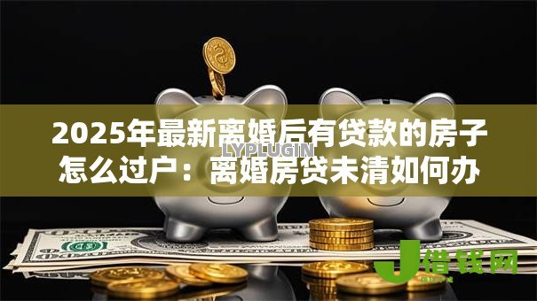 2025年最新离婚后有贷款的房子怎么过户:离婚房贷未清如何办理房产过户 2025年最新离婚后有贷款的房子怎么过户:离婚房贷未清如何办理房产过户