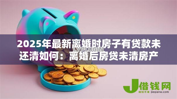 2025年最新离婚时房子有贷款未还清如何:离婚后房贷未清房产该如何分割 2025年最新离婚时房子有贷款未还清如何:离婚后房贷未清房产该如何分割