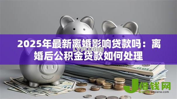 2025年最新离婚影响贷款吗：离婚后公积金贷款如何处理