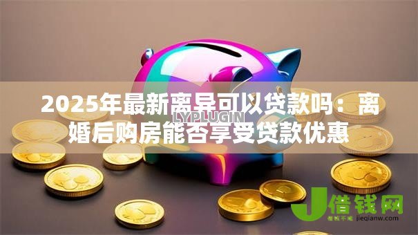 2025年最新离异可以贷款吗：离婚后购房能否享受贷款优惠
