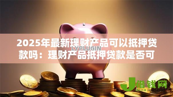 2025年最新理财产品可以抵押贷款吗：理财产品抵押贷款是否可行