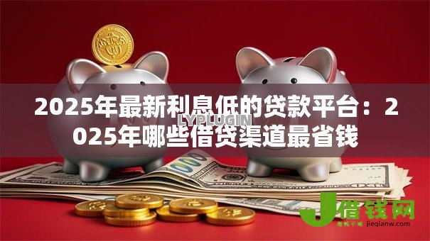 2025年最新利息低的贷款平台：2025年哪些借贷渠道最省钱