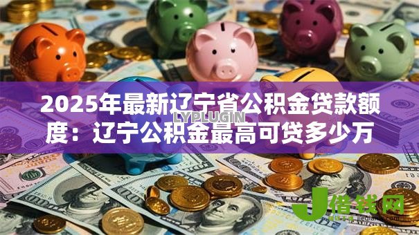 2025年最新辽宁省公积金贷款额度:辽宁公积金最高可贷多少万 2025年最新辽宁省公积金贷款额度:辽宁公积金最高可贷多少万