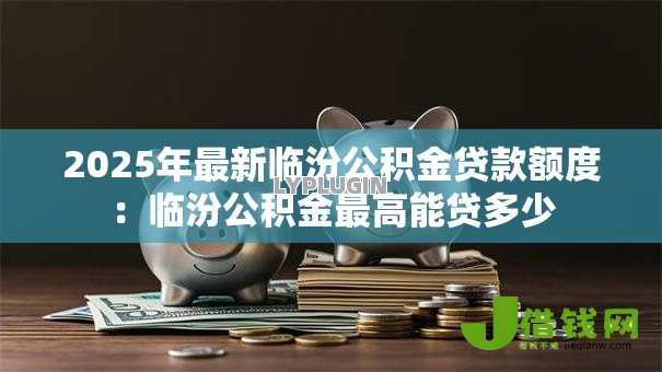 2025年最新临汾公积金贷款额度:临汾公积金最高能贷多少 2025年最新临汾公积金贷款额度:临汾公积金最高能贷多少