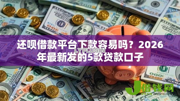 还呗借款平台下款容易吗?2026年最新发的5款贷款口子 还呗借款平台下款容易吗?2026年最新发的5款贷款口子