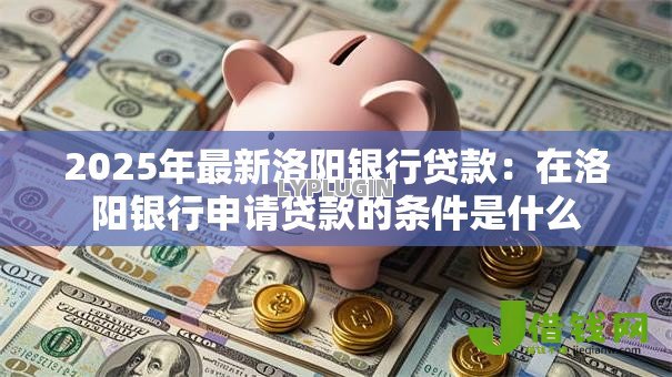 2025年最新洛阳银行贷款：在洛阳银行申请贷款的条件是什么