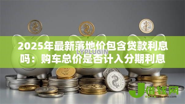 2025年最新落地价包含贷款利息吗：购车总价是否计入分期利息