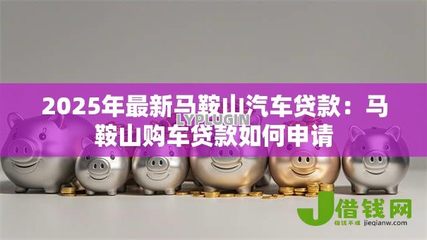 2025年最新马鞍山汽车贷款:马鞍山购车贷款如何申请 2025年最新马鞍山汽车贷款:马鞍山购车贷款如何申请