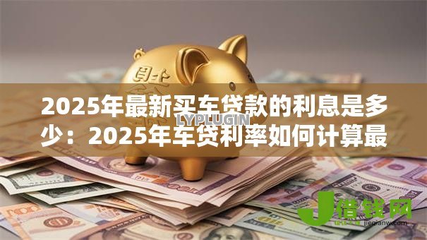 2025年最新买车贷款的利息是多少:2025年车贷利率如何计算最划算 2025年最新买车贷款的利息是多少:2025年车贷利率如何计算最划算