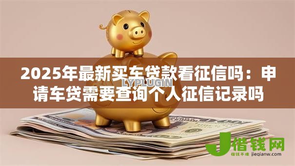 2025年最新买车贷款看征信吗:申请车贷需要查询个人征信记录吗 2025年最新买车贷款看征信吗:申请车贷需要查询个人征信记录吗