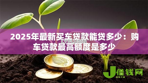2025年最新买车贷款能贷多少:购车贷款最高额度是多少 2025年最新买车贷款能贷多少:购车贷款最高额度是多少
