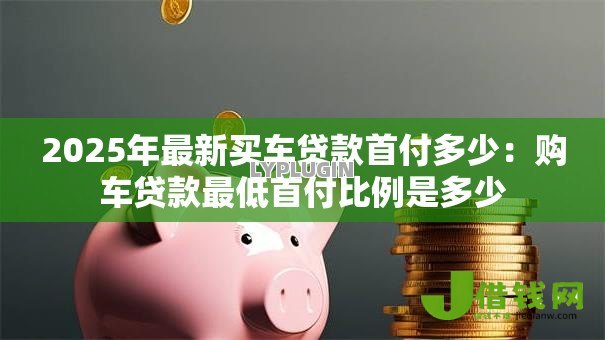 2025年最新买车贷款首付多少:购车贷款最低首付比例是多少 2025年最新买车贷款首付多少:购车贷款最低首付比例是多少