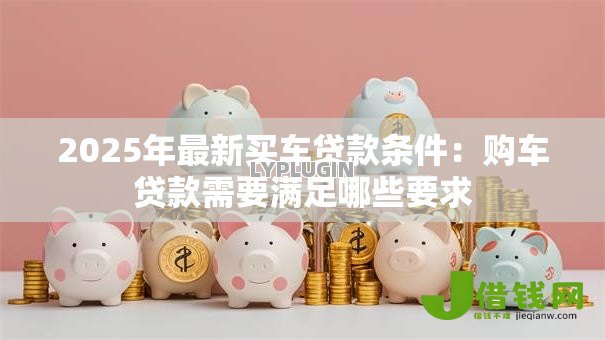 2025年最新买车贷款条件：购车贷款需要满足哪些要求