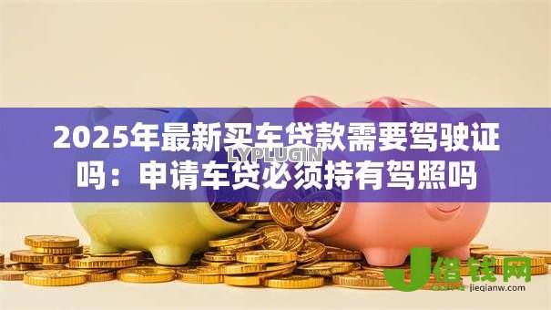 2025年最新买车贷款需要驾驶证吗:申请车贷必须持有驾照吗 2025年最新买车贷款需要驾驶证吗:申请车贷必须持有驾照吗