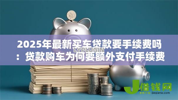 2025年最新买车贷款要手续费吗：贷款购车为何要额外支付手续费