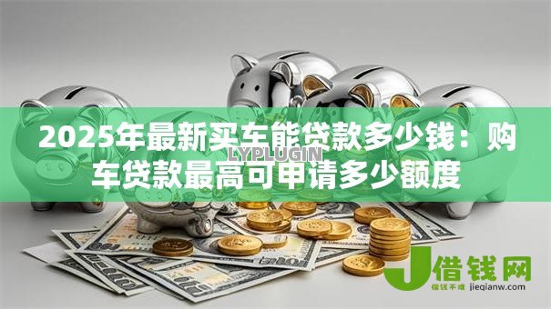 2025年最新买车能贷款多少钱:购车贷款最高可申请多少额度 2025年最新买车能贷款多少钱:购车贷款最高可申请多少额度