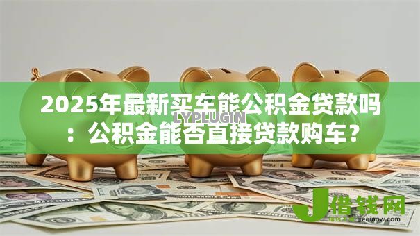 2025年最新买车能公积金贷款吗：公积金能否直接贷款购车？