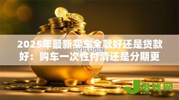 2025年最新买车全款好还是贷款好：购车一次性付清还是分期更划算