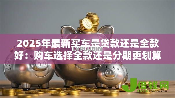 2025年最新买车是贷款还是全款好：购车选择全款还是分期更划算