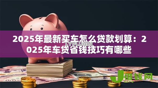2025年最新买车怎么贷款划算：2025年车贷省钱技巧有哪些