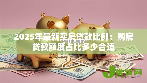 2025年最新买房贷款比例：购房贷款额度占比多少合适