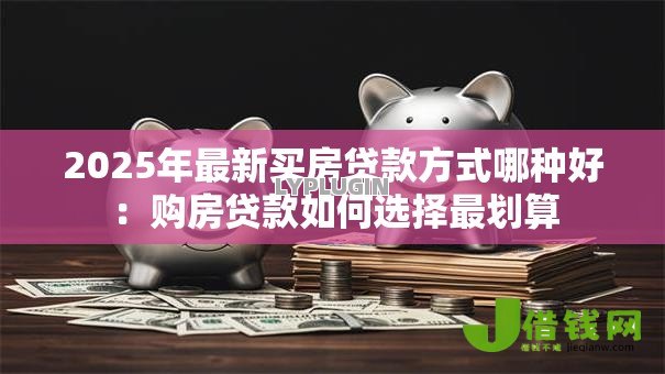 2025年最新买房贷款方式哪种好:购房贷款如何选择最划算 2025年最新买房贷款方式哪种好:购房贷款如何选择最划算